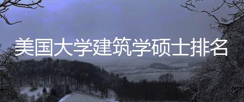 美国大学建筑学硕士排名一览表